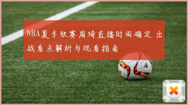 NBA夏季联赛周琦直播时间确定 出战看点解析与观看指南