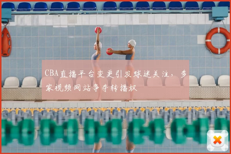 CBA直播平台变更引发球迷关注,多家视频网站争夺转播权
