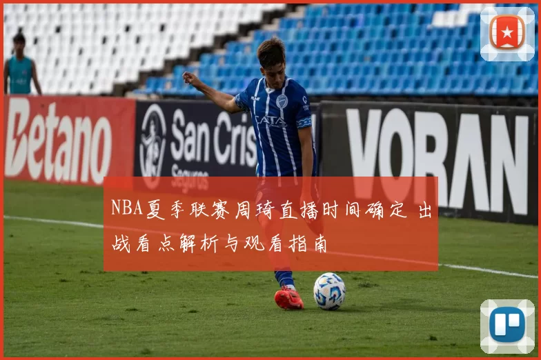 NBA夏季联赛周琦直播时间确定 出战看点解析与观看指南