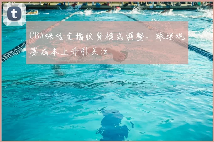 CBA咪咕直播收费模式调整,球迷观赛成本上升引关注