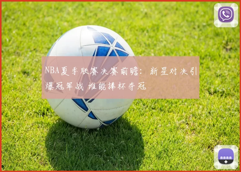 NBA夏季联赛决赛前瞻：新星对决引爆冠军战 谁能捧杯夺冠