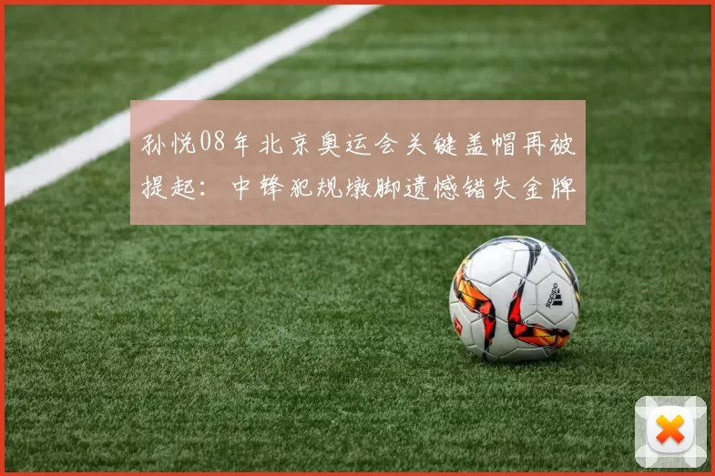 孙悦08年北京奥运会关键盖帽再被提起：中锋犯规墩脚遗憾错失金牌机会