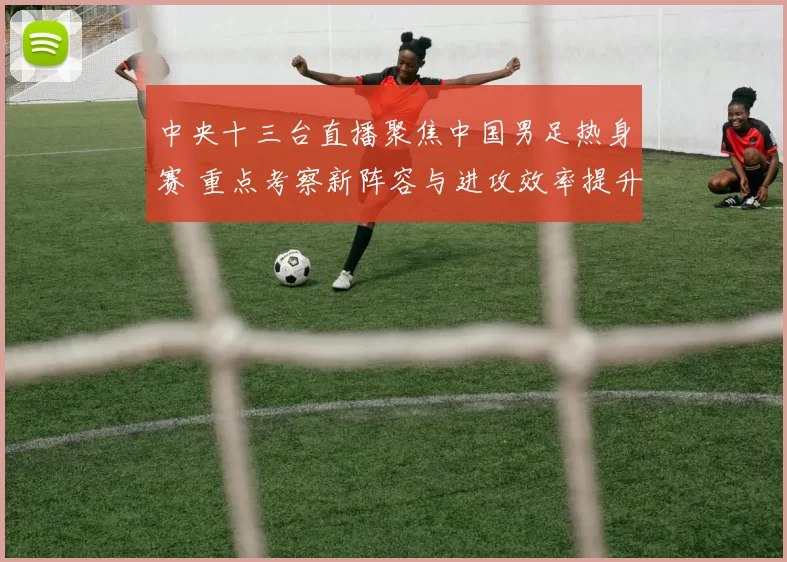 中央十三台直播聚焦中国男足热身赛 重点考察新阵容与进攻效率提升