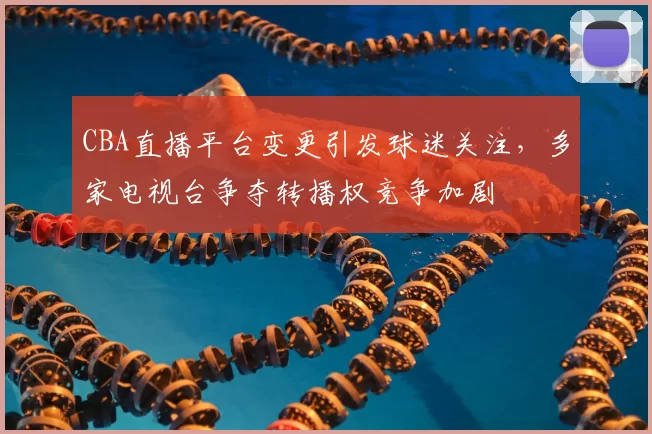 CBA直播平台变更引发球迷关注,多家电视台争夺转播权竞争加剧