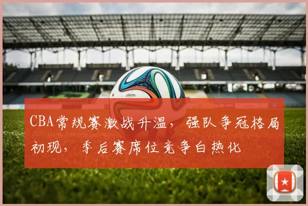 CBA常规赛激战升温,强队争冠格局初现,季后赛席位竞争白热化