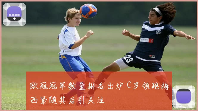 欧冠冠军数量排名出炉 C罗领跑梅西紧随其后引关注