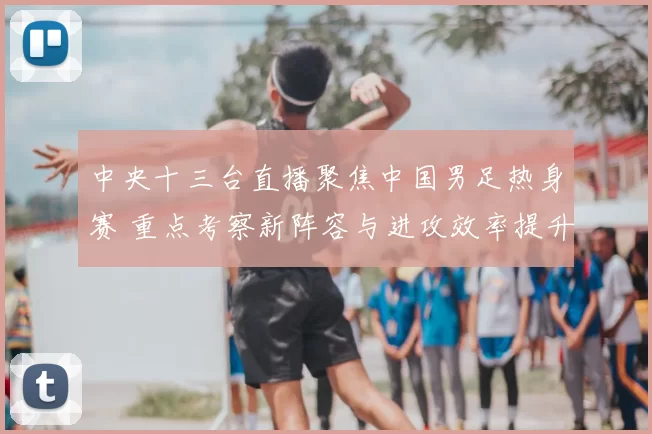 中央十三台直播聚焦中国男足热身赛 重点考察新阵容与进攻效率提升