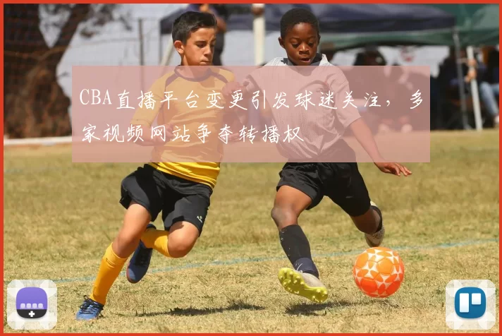 CBA直播平台变更引发球迷关注,多家视频网站争夺转播权
