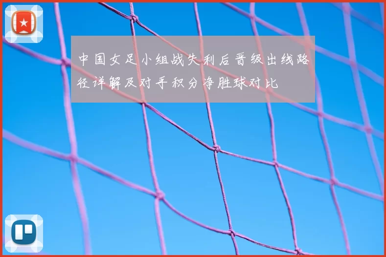 中国女足小组战失利后晋级出线路径详解及对手积分净胜球对比