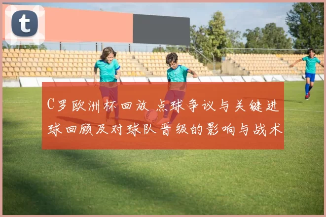 C罗欧洲杯回放 点球争议与关键进球回顾及对球队晋级的影响与战术看点