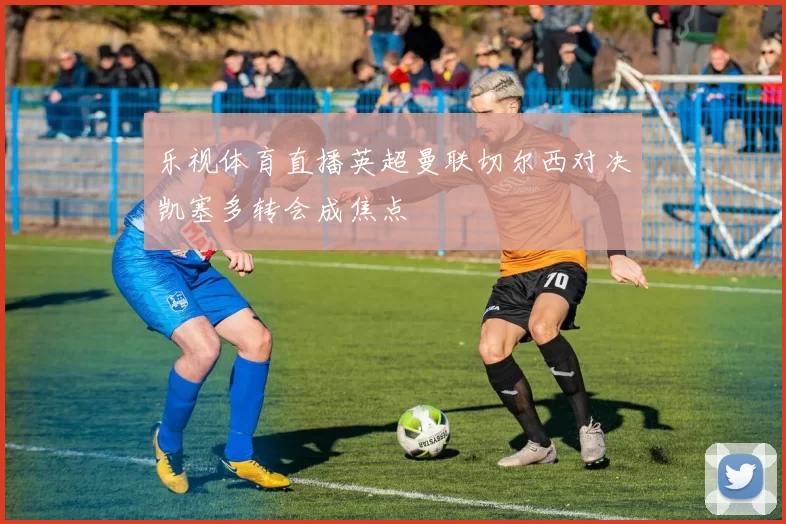 乐视体育直播英超曼联切尔西对决凯塞多转会成焦点