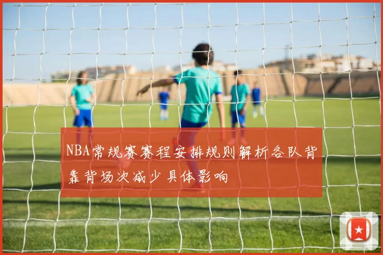 NBA常规赛赛程安排规则解析各队背靠背场次减少具体影响