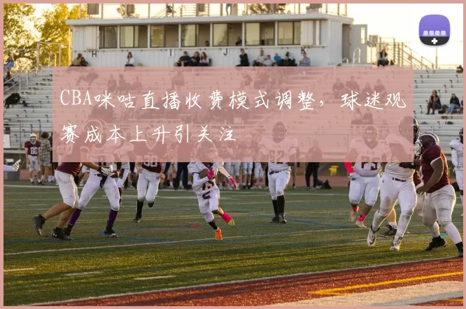 CBA咪咕直播收费模式调整,球迷观赛成本上升引关注