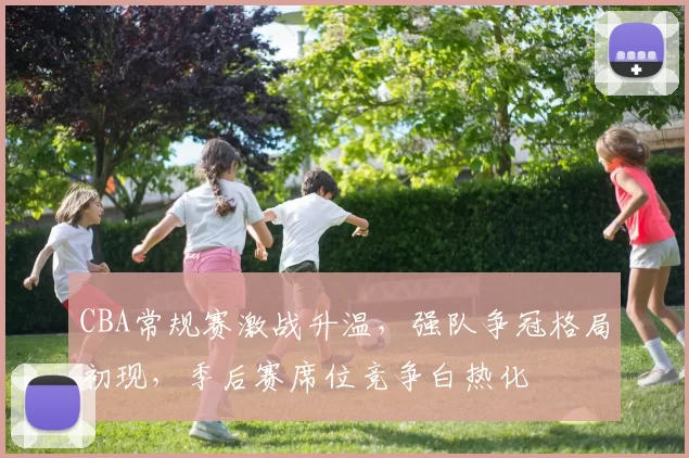 CBA常规赛激战升温,强队争冠格局初现,季后赛席位竞争白热化