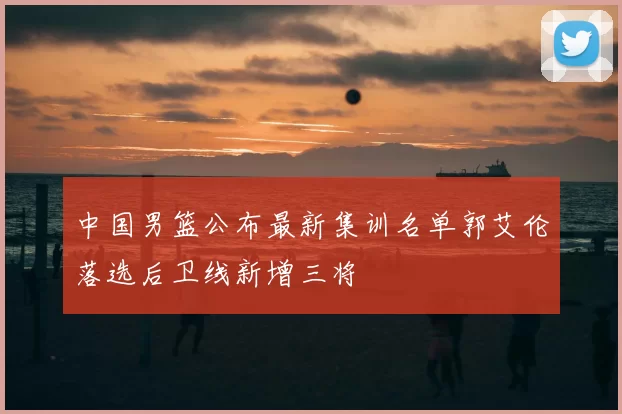 中国男篮公布最新集训名单郭艾伦落选后卫线新增三将