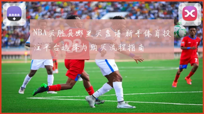 NBA买胜负哪里买靠谱 新手体育投注平台选择与购买流程指南