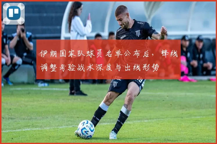 伊朗国家队球员名单公布后，锋线调整考验战术深度与出线形势