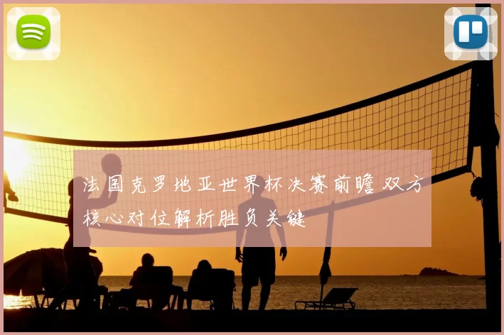 法国克罗地亚世界杯决赛前瞻 双方核心对位解析胜负关键