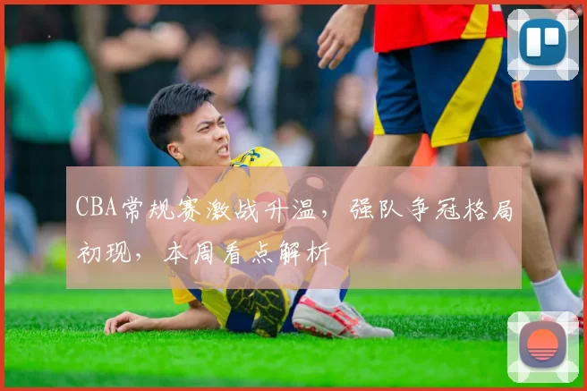 CBA常规赛激战升温,强队争冠格局初现,本周看点解析