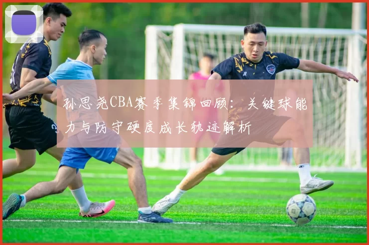 孙思尧CBA赛季集锦回顾：关键球能力与防守硬度成长轨迹解析