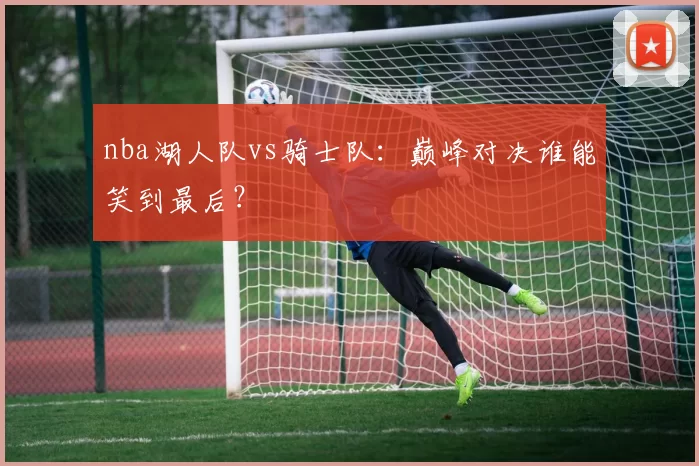 nba湖人队vs骑士队：巅峰对决谁能笑到最后？