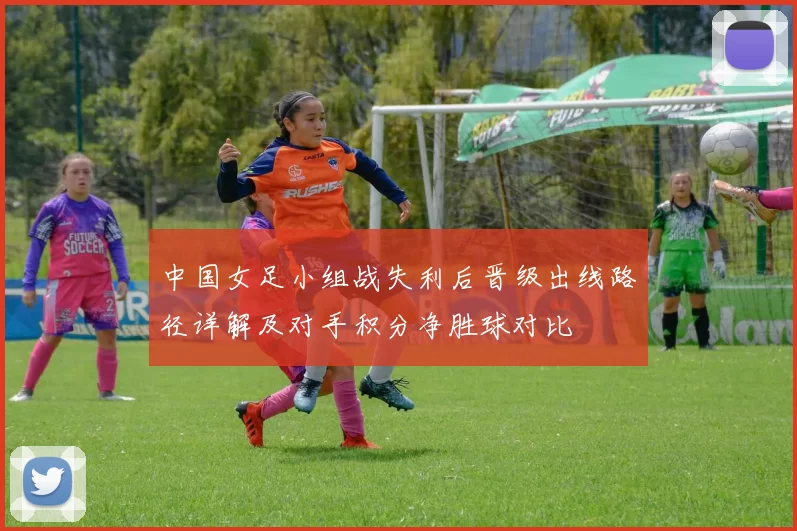 中国女足小组战失利后晋级出线路径详解及对手积分净胜球对比