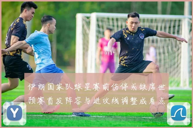 伊朗国家队球星赛前伤停或缺席世预赛首发阵容与进攻线调整成看点