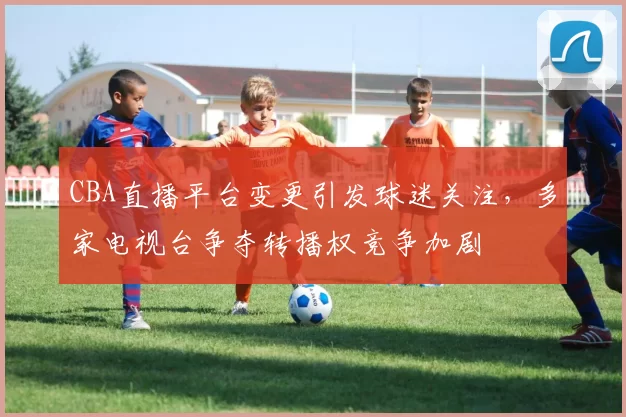 CBA直播平台变更引发球迷关注,多家电视台争夺转播权竞争加剧