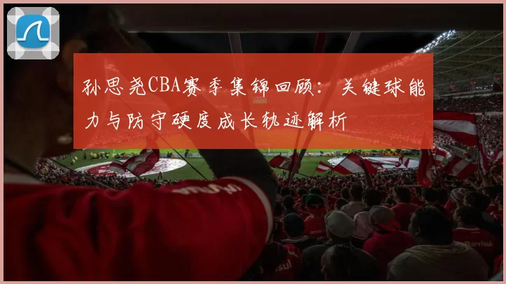 孙思尧CBA赛季集锦回顾：关键球能力与防守硬度成长轨迹解析