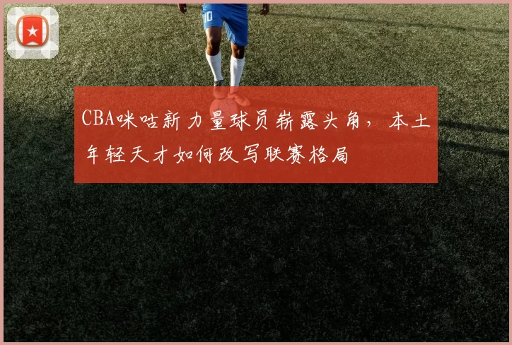 CBA咪咕新力量球员崭露头角，本土年轻天才如何改写联赛格局