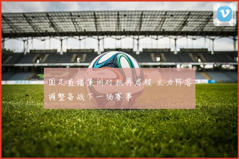 国足直播集训对抗再启程 主力阵容调整备战下一场赛事