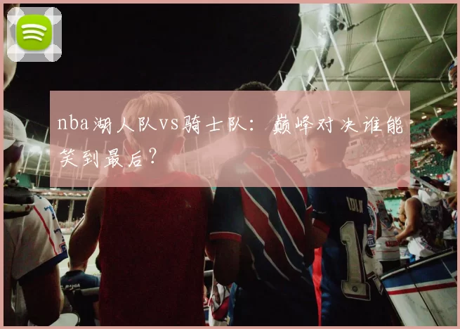 nba湖人队vs骑士队：巅峰对决谁能笑到最后？