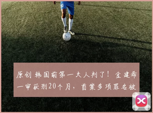 原创 韩国前第一夫人判了！金建希一审获刑20个月，首案多项罪名被判“无罪”，韩国司法到底在博弈什么