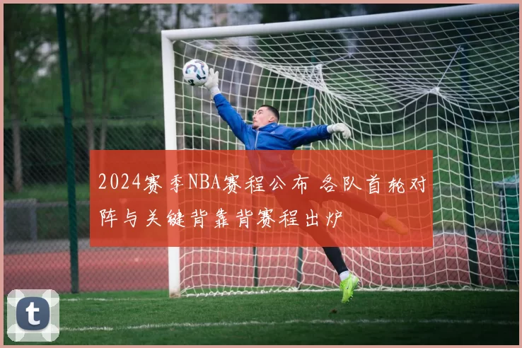 2024赛季NBA赛程公布 各队首轮对阵与关键背靠背赛程出炉