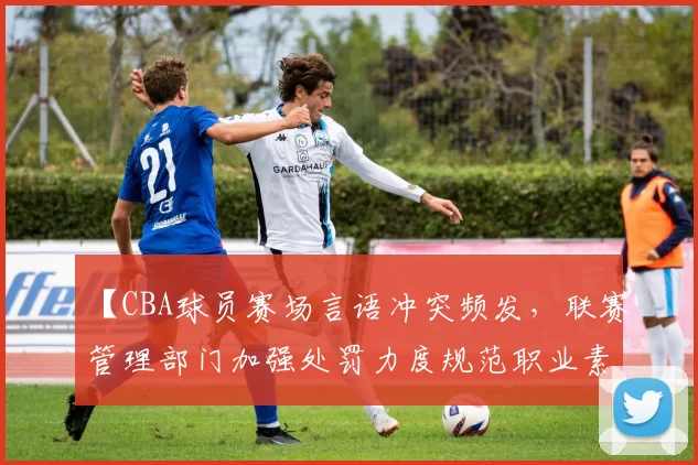 【CBA球员赛场言语冲突频发,联赛管理部门加强处罚力度规范职业素养】