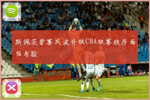 斯佩茨禁赛风波升级CBA联赛秩序面临考验