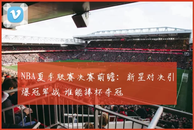 NBA夏季联赛决赛前瞻：新星对决引爆冠军战 谁能捧杯夺冠