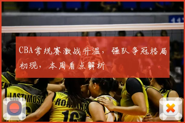 CBA常规赛激战升温,强队争冠格局初现,本周看点解析