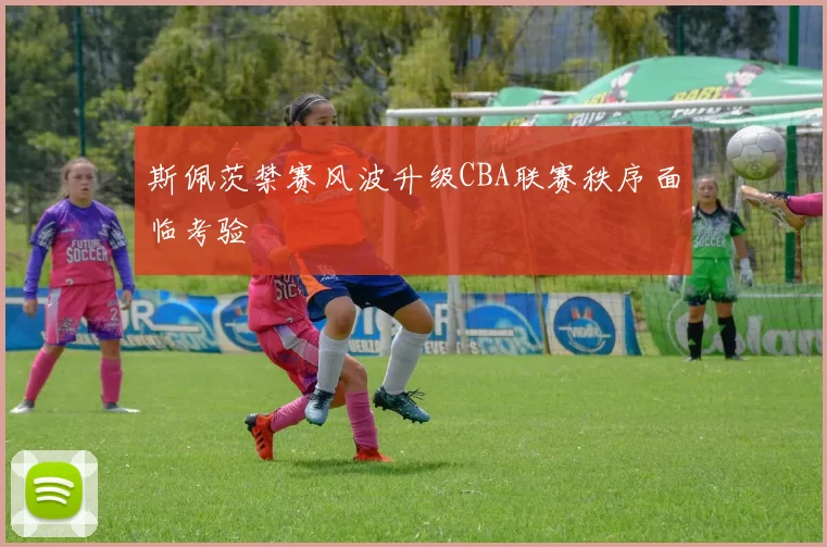 斯佩茨禁赛风波升级CBA联赛秩序面临考验