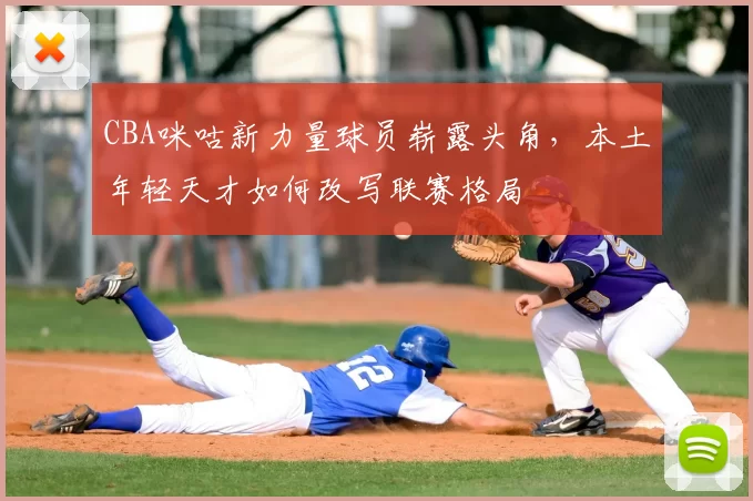 CBA咪咕新力量球员崭露头角，本土年轻天才如何改写联赛格局