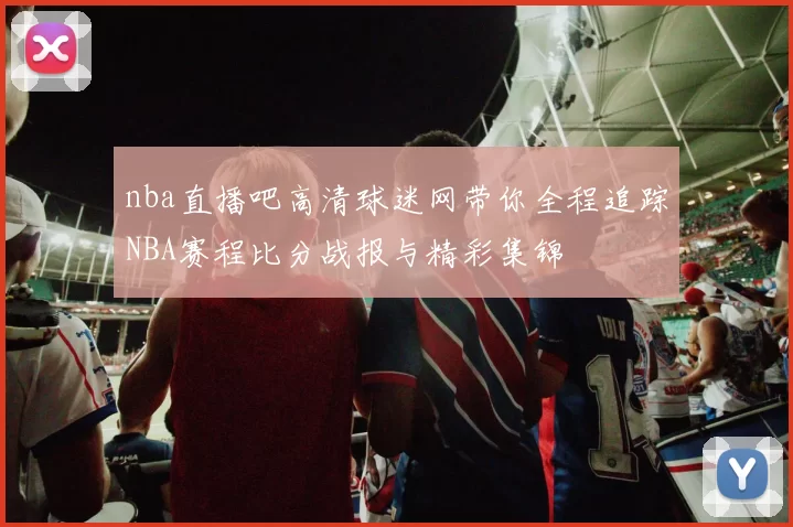 nba直播吧高清球迷网带你全程追踪NBA赛程比分战报与精彩集锦