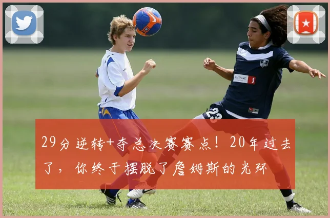 29分逆转+夺总决赛赛点！20年过去了，你终于摆脱了詹姆斯的光环